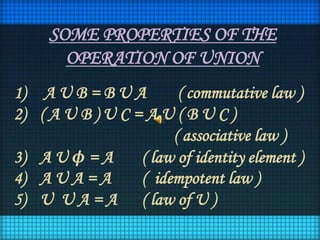 SOME PROPERTIES OF THE
OPERATION OF UNION
1) A U B = B U A ( commutative law )
2) ( A U B ) U C = A U ( B U C )
( associative law )
3) A U ϕ = A ( law of identity element )
4) A U A = A ( idempotent law )
5) U U A = A ( law of U )
 