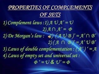 PROPERTIES OF COMPLEMENTS
OF SETS
1) Complement laws :1) A U A’ = U
2) A ∩ A’ = Φ
2) De Morgan’s law : 1) ( A U B )’ = A’ ∩ B’
2) ( A ∩ B )’ = A’ U B’
3) Laws of double complementation : ( A’ ) ‘ = A
4) Laws of empty set and universal set :
Φ ‘ = U & U’ = Φ
 