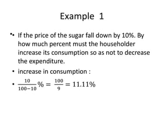 Example 1
• If the price of the sugar fall down by 10%. By
how much percent must the householder
increase its consumption so as not to
decrease the expenditure.
• increase in consumption :
•
 