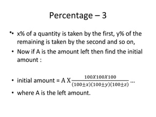 Percentage – 3
• x% of a quantity is taken by the first, y% of the
remaining is taken by the second and so on,
• Now if A is the amount left then find the initial
amount :
• initial amount =
• where A is the left amount.
•
 