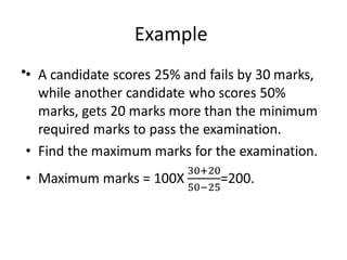 Example
• A candidate scores 25% and fails by 30 marks,
while another candidate who scores 50%
marks, gets 20 marks more than the minimum
required marks to pass the examination.
• Find the maximum marks for the examination.
• Maximum marks = 100X =200.
•
 