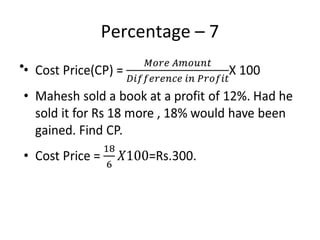 Percentage – 7
• Cost Price(CP) = X 100
• Mahesh sold a book at a profit of 12%. Had he
sold it for Rs 18 more , 18% would have been
gained. Find CP.
• Cost Price = =Rs.300.
•
 