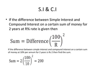 S.I & C.I
• If the difference between Simple Interest and
Compound Interest on a certain sum of money for
2 years at R% rate is given then
If the difference between simple interest and compound interest on a certain sum
of money at 10% per annum for 2 years is Rs 2 then find the sum.
 
