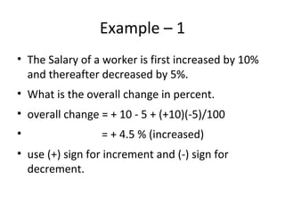 Example – 1
• The Salary of a worker is first increased by 10%
and thereafter decreased by 5%.
• What is the overall change in percent.
• overall change = + 10 - 5 + (+10)(-5)/100
• = + 4.5 % (increased)
• use (+) sign for increment and (-) sign for
decrement.
 