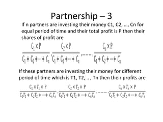 Partnership – 3
If n partners are investing their money C1, C2, …, Cn for
equal period of time and their total profit is P then their
shares of profit are
If these partners are investing their money for different
period of time which is T1, T2,… , Tn then their profits are
 