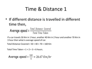Time & Distance 1
• If different distance is travelled in different
time then,
If a car travels 50 Km in 1 hour, another 40 Km in 2 hour and another 70 Km in
3 hour then what is average speed of car.
Total Distance Covered = 50 + 40 + 70 = 160 Km
Total Time Taken = 1 + 2 + 3 = 6 hours.
 
