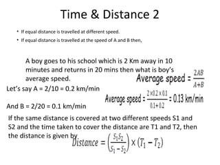 Time & Distance 2
• If equal distance is travelled at different speed.
• If equal distance is travelled at the speed of A and B then,
A boy goes to his school which is 2 Km away in 10
minutes and returns in 20 mins then what is boy’s
average speed.
Let’s say A = 2/10 = 0.2 km/min
And B = 2/20 = 0.1 km/min
If the same distance is covered at two different speeds S1 and
S2 and the time taken to cover the distance are T1 and T2, then
the distance is given by
 