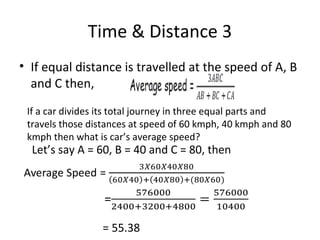 Time & Distance 3
• If equal distance is travelled at the speed of A, B
and C then,
If a car divides its total journey in three equal parts and
travels those distances at speed of 60 kmph, 40 kmph and 80
kmph then what is car’s average speed?
Let’s say A = 60, B = 40 and C = 80, then
Average Speed =
=
= 55.38
 