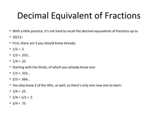 Decimal Equivalent of Fractions
• With a little practice, it's not hard to recall the decimal equivalents of fractions up to
• 10/11!
• First, there are 3 you should know already:
• 1/2 = .5
• 1/3 = .333...
• 1/4 = .25
• Starting with the thirds, of which you already know one:
• 1/3 = .333...
• 2/3 = .666...
• You also know 2 of the 4ths, as well, so there's only one new one to learn:
• 1/4 = .25
• 2/4 = 1/2 = .5
• 3/4 = .75
 