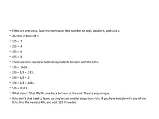 • Fifths are very easy. Take the numerator (the number on top), double it, and stick a
• decimal in front of it.
• 1/5 = .2
• 2/5 = .4
• 3/5 = .6
• 4/5 = .8
• There are only two new decimal equivalents to learn with the 6ths:
• 1/6 = .1666...
• 2/6 = 1/3 = .333...
• 3/6 = 1/2 = .5
• 4/6 = 2/3 = .666...
• 5/6 = .8333...
• What about 7ths? We'll come back to them at the end. They're very unique.
• 8ths aren't that hard to learn, as they're just smaller steps than 4ths. If you have trouble with any of the
8ths, find the nearest 4th, and add .125 if needed:
 