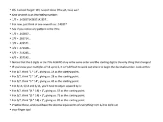• Oh, I almost forgot! We haven't done 7ths yet, have we?
• One-seventh is an interesting number:
• 1/7 = .142857142857142857...
• For now, just think of one-seventh as: .142857
• See if you notice any pattern in the 7ths:
• 1/7 = .142857...
• 2/7 = .285714...
• 3/7 = .428571...
• 4/7 = .571428...
• 5/7 = .714285...
• 6/7 = .857142...
• Notice that the 6 digits in the 7ths ALWAYS stay in the same order and the starting digit is the only thing that changes!
• If you know your multiples of 14 up to 6, it isn't difficult to work out where to begin the decimal number. Look at this:
• For 1/7, think "1 * 14", giving us .14 as the starting point.
• For 2/7, think "2 * 14", giving us .28 as the starting point.
• For 3/7, think "3 * 14", giving us .42 as the starting point.
• For 4/14, 5/14 and 6/14, you'll have to adjust upward by 1:
• For 4/7, think "(4 * 14) + 1", giving us .57 as the starting point.
• For 5/7, think "(5 * 14) + 1", giving us .71 as the starting point.
• For 6/7, think "(6 * 14) + 1", giving us .85 as the starting point.
• Practice these, and you'll have the decimal equivalents of everything from 1/2 to 10/11 at
• your finger tips!
 