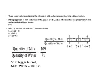 • Three equal buckets containing the mixture of milk and water are mixed into a bigger bucket.
• If the proportion of milk and water in the glasses are 3:1, 2:3 and 4:2 then find the proportion of milk
and water in the bigger bucket.
Sol:
• Let’s say P stands for milk and Q stands for water,
So, p1:q1 = 3:1
p2:q2=2:3
p3 : q3=4:2
So in bigger bucket,
Milk : Water = 109 : 71
 
