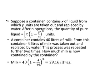 • Suppose a container contains x of liquid from which y
units are taken out and replaced by water. After n
operations, the quantity of pure liquid = units.
• A container contains 40 litres of milk. From this container
4 litres of milk was taken out and replaced by water. This
process was repeated further two times. How much milk
is now contained by the container?
• Milk =
•
 