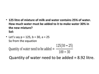 • 125 litre of mixture of milk and water contains 25% of water.
How much water must be added to it to make water 30% in
the new mixture?
Sol:
• Let’s say p = 125, b = 30, a = 25
So from the equation
Quantity of water need to be added = 8.92 litre.
 