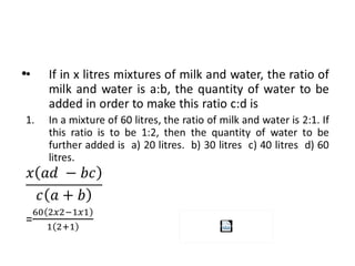 • If in x litres mixtures of milk and water, the ratio of
milk and water is a:b, the quantity of water to be
added in order to make this ratio c:d is
1. In a mixture of 60 litres, the ratio of milk and water is 2:1. If
this ratio is to be 1:2, then the quantity of water to be
further added is a) 20 litres. b) 30 litres c) 40 litres d) 60
litres.
=
•
( )
( )
x ad bc
c a b
−
+
 