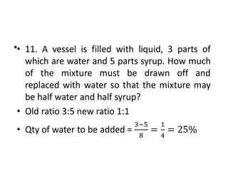 • 11. A vessel is filled with liquid, 3 parts of
which are water and 5 parts syrup. How much
of the mixture must be drawn off and
replaced with water so that the mixture may
be half water and half syrup?
• Old ratio 3:5 new ratio 1:1
• Qty of water to be added =
•
 
