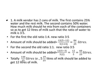• 1. A milk vendor has 2 cans of milk. The first contains 25% water and
the rest milk. The second contains 50% water. How much milk should
he mix from each of the containers so as to get 12 litres of milk such
that the ratio of water to milk is 3:5.
• For the first the old ratio 1:4. new ratio 3:5
• Amount of milk should be added=
• For the second the old ratio 1:1. new ratio 3:5
• Amount of milk should be added=
• Totally litres of milk should be added to get 12 litres of milk.
•
 