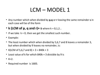 LCM – MODEL 1
• Any number which when divided by p,q or r leaving the same remainder s in
each case will be of the form
• k (LCM of p, q and r)+ s where k = 0,1,2…
• If we take k = 0, then we get the smallest such number.
• Example:
• The least number which when divided by 5,6,7 and 8 leaves a remainder 3,
but when divided by 9 leaves no remainder, is:
• K(LCM of 5,6,7 and 8) + 3 = 840k + 3
• Least value of k for which 840k + 3 divisible by 9 is
• K=2.
• Required number is 1683.
 