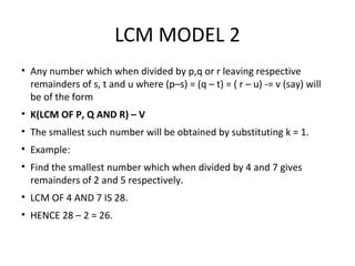 LCM MODEL 2
• Any number which when divided by p,q or r leaving respective
remainders of s, t and u where (p–s) = (q – t) = ( r – u) -= v (say) will
be of the form
• K(LCM OF P, Q AND R) – V
• The smallest such number will be obtained by substituting k = 1.
• Example:
• Find the smallest number which when divided by 4 and 7 gives
remainders of 2 and 5 respectively.
• LCM OF 4 AND 7 IS 28.
• HENCE 28 – 2 = 26.
 