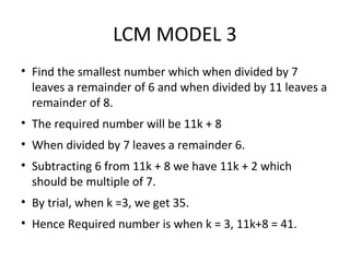 LCM MODEL 3
• Find the smallest number which when divided by 7
leaves a remainder of 6 and when divided by 11 leaves a
remainder of 8.
• The required number will be 11k + 8
• When divided by 7 leaves a remainder 6.
• Subtracting 6 from 11k + 8 we have 11k + 2 which
should be multiple of 7.
• By trial, when k =3, we get 35.
• Hence Required number is when k = 3, 11k+8 = 41.
 