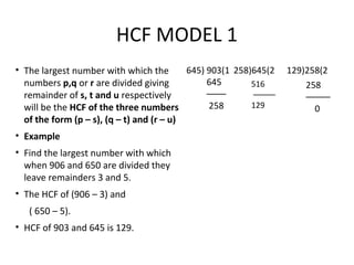 HCF MODEL 1
• The largest number with which the
numbers p,q or r are divided giving
remainder of s, t and u respectively
will be the HCF of the three numbers
of the form (p – s), (q – t) and (r – u)
• Example
• Find the largest number with which
when 906 and 650 are divided they
leave remainders 3 and 5.
• The HCF of (906 – 3) and
( 650 – 5).
• HCF of 903 and 645 is 129.
645) 903(1
645
––––
258
258)645(2 129)258(2
516
–––––
129
258
–––––
0
 