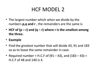 HCF MODEL 2
• The largest number which when we divide by the
numbers p,q and r , the remainders are the same is
• HCF of (p – r) and (q – r) where r is the smallest among
the three.
• Example
• Find the greatest number that will divide 43, 91 and 183
so as to leave the same remainder in case.
• Required number = H.C.F of (91 – 43), and (183 – 43) =
H.C.F of 48 and 140 is 4.
 