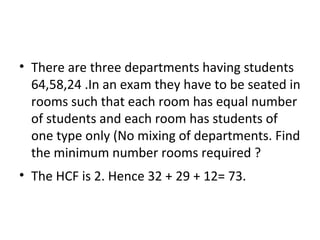 • There are three departments having students
64,58,24 .In an exam they have to be seated in
rooms such that each room has equal number
of students and each room has students of
one type only (No mixing of departments. Find
the minimum number rooms required ?
• The HCF is 2. Hence 32 + 29 + 12= 73.
 
