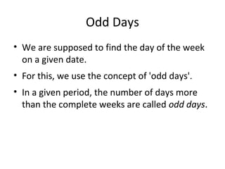 Odd Days
• We are supposed to find the day of the week
on a given date.
• For this, we use the concept of 'odd days'.
• In a given period, the number of days more
than the complete weeks are called odd days.
 