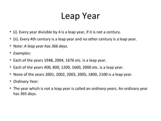 Leap Year
• (i). Every year divisible by 4 is a leap year, if it is not a century.
• (ii). Every 4th century is a leap year and no other century is a leap year.
• Note: A leap year has 366 days.
• Examples:
• Each of the years 1948, 2004, 1676 etc. is a leap year.
• Each of the years 400, 800, 1200, 1600, 2000 etc. is a leap year.
• None of the years 2001, 2002, 2003, 2005, 1800, 2100 is a leap year.
• Ordinary Year:
• The year which is not a leap year is called an ordinary years. An ordinary year
has 365 days.
 