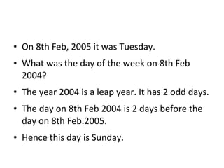 • On 8th Feb, 2005 it was Tuesday.
• What was the day of the week on 8th Feb
2004?
• The year 2004 is a leap year. It has 2 odd days.
• The day on 8th Feb 2004 is 2 days before the
day on 8th Feb.2005.
• Hence this day is Sunday.
 
