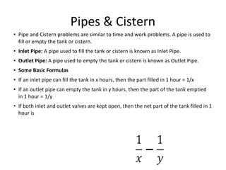 Pipes & Cistern
• Pipe and Cistern problems are similar to time and work problems. A pipe is used to
fill or empty the tank or cistern.
• Inlet Pipe: A pipe used to fill the tank or cistern is known as Inlet Pipe.
• Outlet Pipe: A pipe used to empty the tank or cistern is known as Outlet Pipe.
• Some Basic Formulas
• If an inlet pipe can fill the tank in x hours, then the part filled in 1 hour = 1/x
• If an outlet pipe can empty the tank in y hours, then the part of the tank emptied
in 1 hour = 1/y
• If both inlet and outlet valves are kept open, then the net part of the tank filled in 1
hour is
 