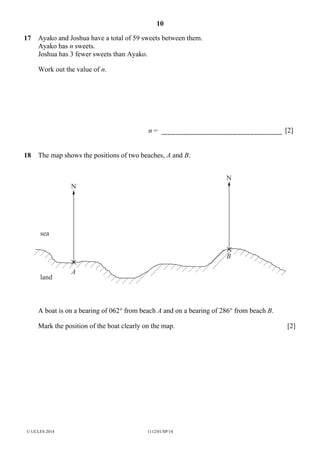 10
© UCLES 2014 1112/01/SP/14
17 Ayako and Joshua have a total of 59 sweets between them.
Ayako has n sweets.
Joshua has 3 fewer sweets than Ayako.
Work out the value of n.
n = [2]
18 The map shows the positions of two beaches, A and B.
sea
A
B
land
N
N
A boat is on a bearing of 062° from beach A and on a bearing of 286° from beach B.
Mark the position of the boat clearly on the map. [2]
 