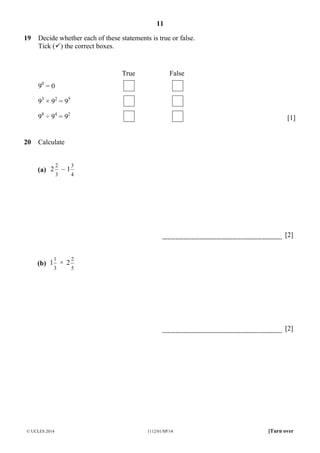 11
© UCLES 2014 1112/01/SP/14 [Turn over
19 Decide whether each of these statements is true or false.
Tick ( ) the correct boxes.
True False
90
= 0
93
× 92
= 95
98
÷ 94
= 92
[1]
20 Calculate
(a)
3
2
2 –
4
3
1
[2]
(b)
3
1
1 ×
5
2
2
[2]
 