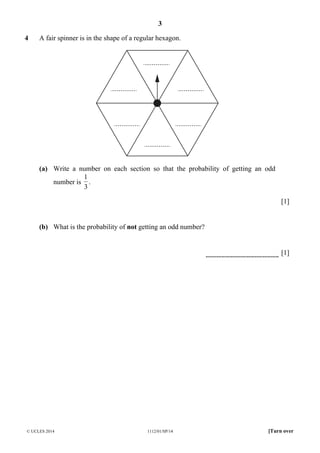 3
© UCLES 2014 1112/01/SP/14 [Turn over
4 A fair spinner is in the shape of a regular hexagon.
(a) Write a number on each section so that the probability of getting an odd
number is
3
1
.
[1]
(b) What is the probability of not getting an odd number?
[1]
 