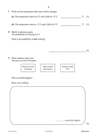5
© UCLES 2014 1112/01/SP/14 [Turn over
7 Work out the temperature after each of these changes.
(a) The temperature starts at 6°C and it falls by 13°C. °C [1]
(b) The temperature starts at −2°C and it falls by 8°C. °C [1]
8 Martin is playing a game.
The probability of winning is 0.3
What is the probability of not winning?
[1]
9 Three students took a test.
The test was out of 50 marks.
David scored
38 marks
John scored
half marks
Susan scored
72%
Who scored the highest?
Show your working.
................. scored the highest
[2]
 