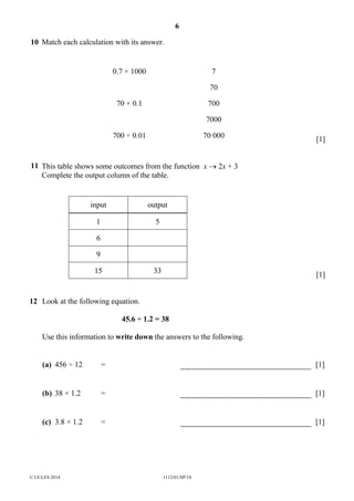 6
© UCLES 2014 1112/01/SP/14
10 Match each calculation with its answer.
0.7 × 1000 7
70
70 × 0.1 700
7000
700 ÷ 0.01 70 000 [1]
11 This table shows some outcomes from the function x → 2x + 3
Complete the output column of the table.
input output
1 5
6
9
15 33
[1]
12 Look at the following equation.
45.6 ÷ 1.2 = 38
Use this information to write down the answers to the following.
(a) 456 ÷ 12 = [1]
(b) 38 × 1.2 = [1]
(c) 3.8 × 1.2 = [1]
 