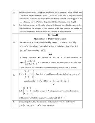 22. Bag I contains 1 white, 2 black and 3 red balls; Bag II contains 2 white, 1 black and
1 red balls; Bag III contains 4 white, 3 black and 2 red balls. A bag is chosen at
random and two balls are drawn from it with replacement. They happen to be
one white and one red. What is the probability that they came from Bag III.
23. Four bad oranges are accidentally mixed with 16 good ones. Find the probability
distribution of the number of bad oranges when two oranges are drawn at
random from this lot. Find the mean and variance of the distribution.
Section D
Questions 24 to 29 carry 6 marks each.
24. If the function :f  be defined by 32)(  xxf and :g  by
3
( ) 5,g x x  then find gf  and show that gf  is invertible. Also, find
 
1
,f g

hence find    9
1
gf  .
OR
A binary operation is defined on the set of real numbers by
, if 0
.
, if 0
a b
a b
a b b

  
 
If at least one of a and b is 0, then prove that .a b b a  
Check whether is commutative. Find the identity element for , if it exists.
25.
If
3 2 1
4 1 2
7 3 3
A
 
   
  
, then find 1
A
and hence solve the following system of
equations:3 4 7 14,2 3 4, 2 3 0x y z x y z x y z        
OR
If
2 1 1
1 0 1
0 2 1
A
 
   
  
, find the inverse of A using elementary row transformations
and hence solve the following matrix equation  1 0 1XA .
26. Using integration, find the area in the first quadrant bounded by the curve
y x x , the circle 2 2
2x y  and the y-axis
 