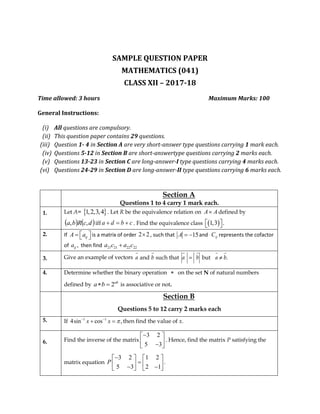SAMPLE QUESTION PAPER
MATHEMATICS (041)
CLASS XII – 2017-18
Time allowed: 3 hours Maximum Marks: 100
General Instructions:
(i) All questions are compulsory.
(ii) This question paper contains 29 questions.
(iii) Question 1- 4 in Section A are very short-answer type questions carrying 1 mark each.
(iv) Questions 5-12 in Section B are short-answertype questions carrying 2 marks each.
(v) Questions 13-23 in Section C are long-answer-I type questions carrying 4 marks each.
(vi) Questions 24-29 in Section D are long-answer-II type questions carrying 6 marks each.
Section A
Questions 1 to 4 carry 1 mark each.
1. Let A=  1,2,3,4 . Let R be the equivalence relation on AA defined by
   dcRba ,, iff a d b c   . Find the equivalence class  1,3 .  
2. If ijA a    is a matrix of order 2 2 , such that 15A   and ijC represents the cofactor
of ,ija then find 21 21 22 22a c a c
3. Give an example of vectors
4. Determine whether the binary operation  on the set N of natural numbers
defined by 2ab
a b  is associative or not.
Section B
Questions 5 to 12 carry 2 marks each
5. If 1 1
4sin cos ,x x  
  then find the value of x.
6. Find the inverse of the matrix
3 2
5 3
 
  
. Hence, find the matrix P satisfying the
matrix equation
3 2 1 2
.
5 3 2 1
P
   
       
 