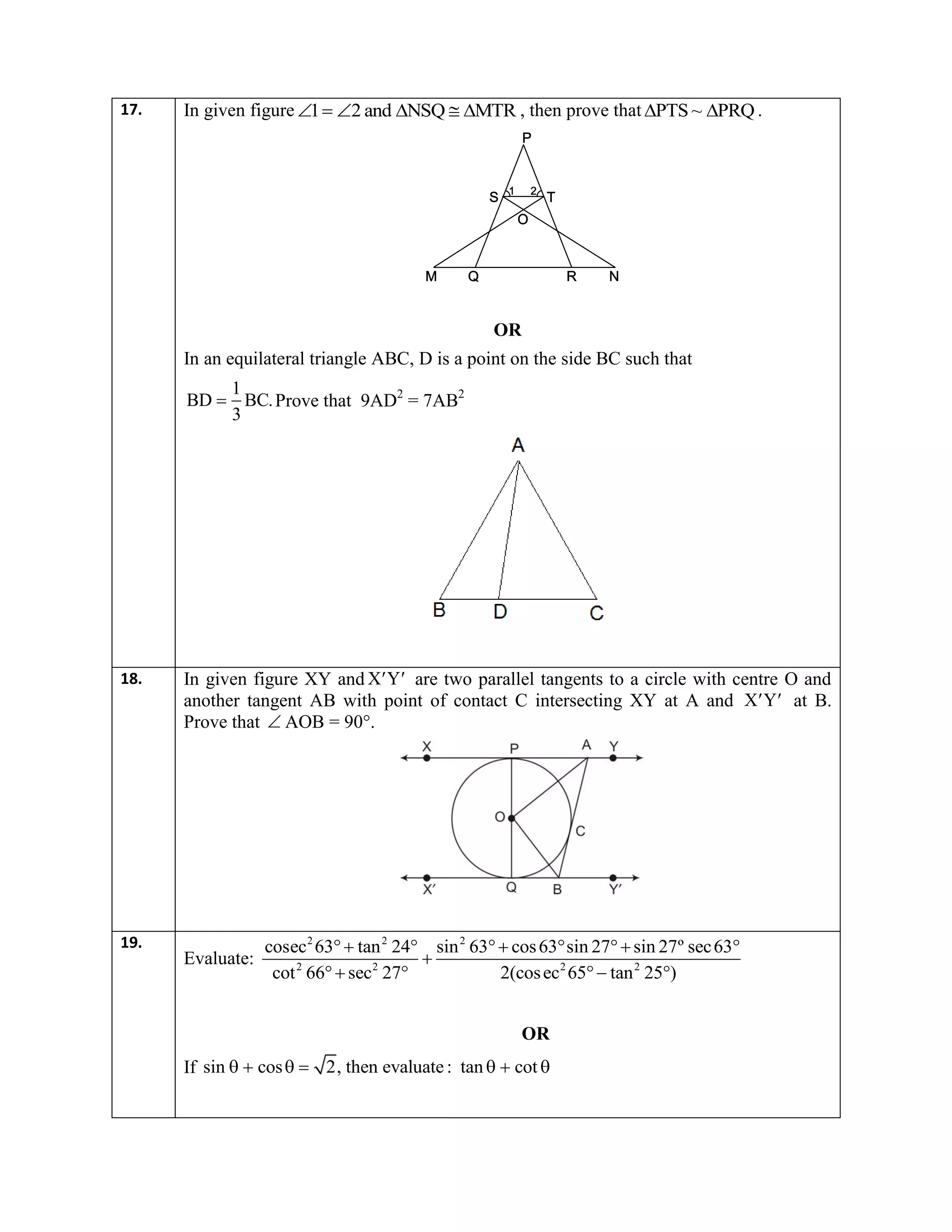 17. In given figure 1 2 and NSQ MTR      , then prove that PTS ~ PRQ  .
OR
In an equilateral triangle ABC, D is a point on the side BC such that
1
BD BC.
3
 Prove that 9AD2
= 7AB2
18. In given figure XY and  X Y are two parallel tangents to a circle with centre O and
another tangent AB with point of contact C intersecting XY at A and  X Y at B.
Prove that  AOB = 90°.
19.
Evaluate:
2 2 2
2 2 2 2
cosec 63 tan 24 sin 63 cos63 sin 27 sin 27º sec63
cot 66 sec 27 2(cosec 65 tan 25 )
     

   
OR
If sin cos 2, then evaluate: tan cot      
 