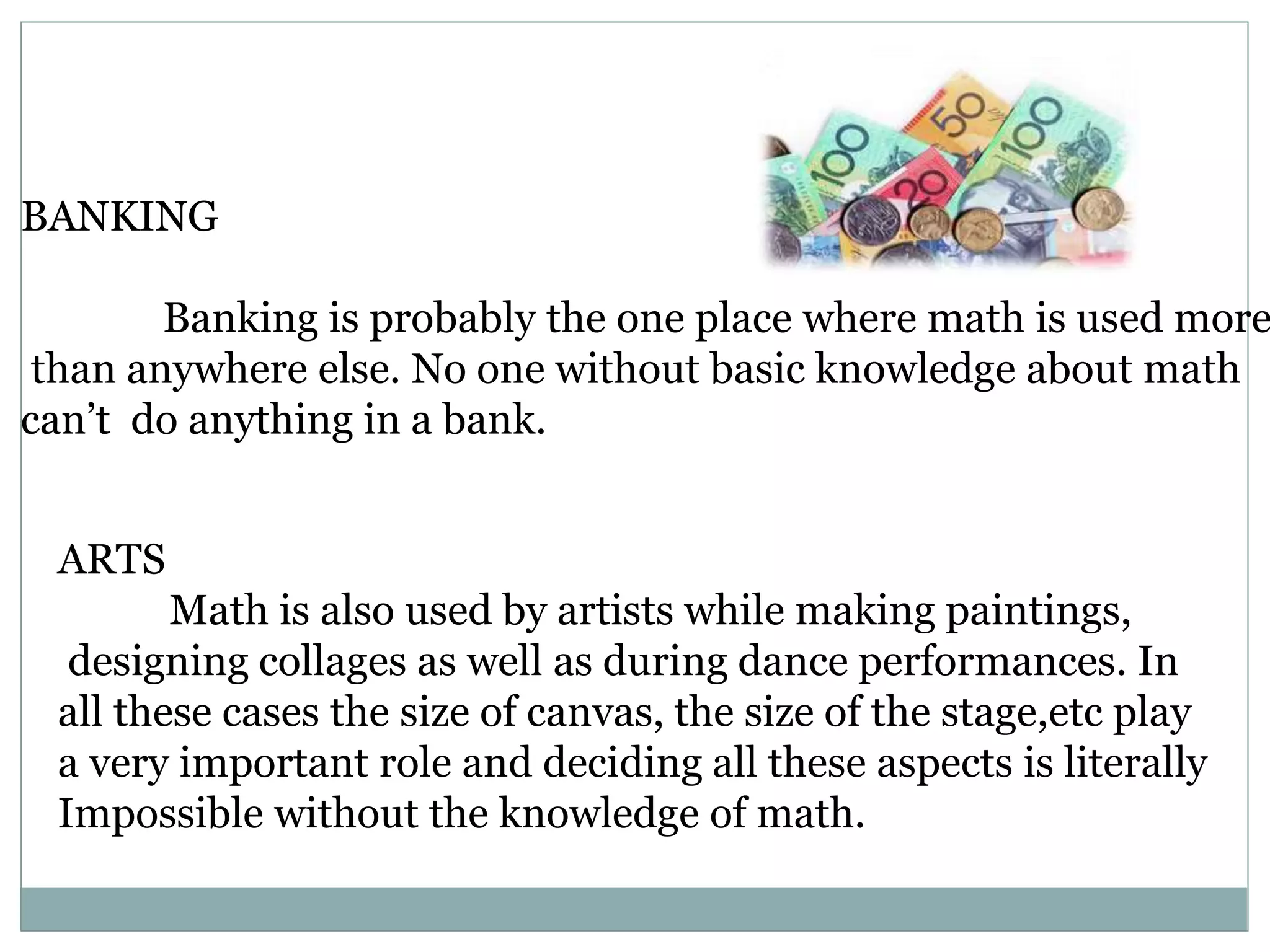 BANKING
Banking is probably the one place where math is used more
than anywhere else. No one without basic knowledge about math
can’t do anything in a bank.
ARTS
Math is also used by artists while making paintings,
designing collages as well as during dance performances. In
all these cases the size of canvas, the size of the stage,etc play
a very important role and deciding all these aspects is literally
Impossible without the knowledge of math.
 