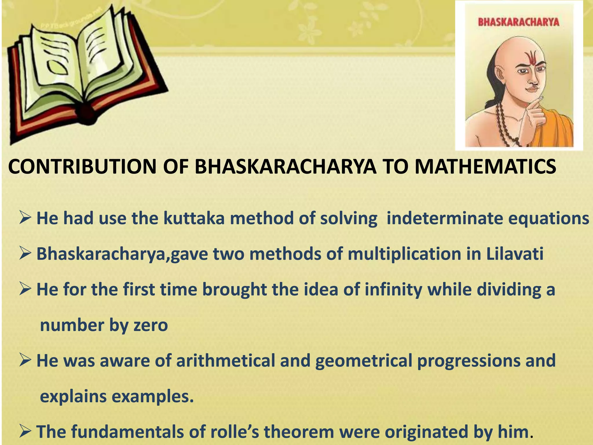 CONTRIBUTION OF BHASKARACHARYA TO MATHEMATICS
He had use the kuttaka method of solving indeterminate equations
Bhaskaracharya,gave two methods of multiplication in Lilavati
He for the first time brought the idea of infinity while dividing a
number by zero
He was aware of arithmetical and geometrical progressions and
explains examples.
The fundamentals of rolle’s theorem were originated by him.
 