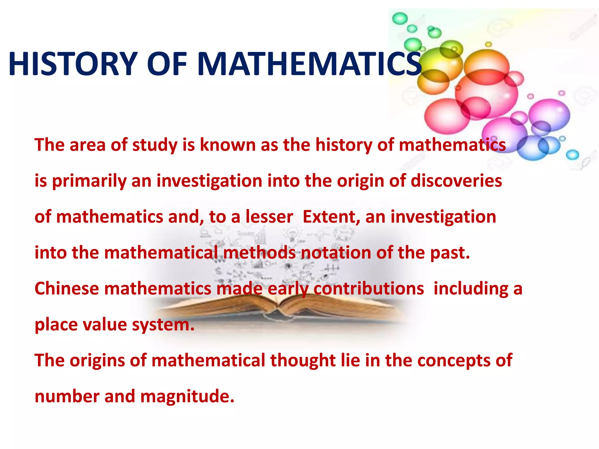 The area of study is known as the history of mathematics
is primarily an investigation into the origin of discoveries
of mathematics and, to a lesser Extent, an investigation
into the mathematical methods notation of the past.
Chinese mathematics made early contributions including a
place value system.
The origins of mathematical thought lie in the concepts of
number and magnitude.
HISTORY OF MATHEMATICS
 