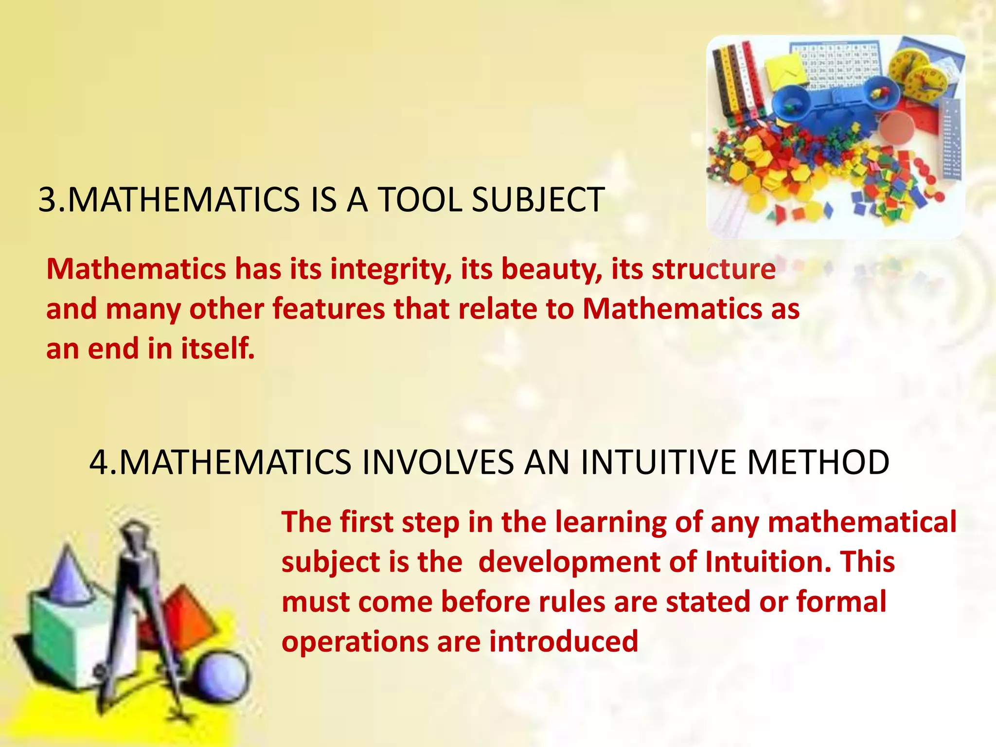 3.MATHEMATICS IS A TOOL SUBJECT
Mathematics has its integrity, its beauty, its structure
and many other features that relate to Mathematics as
an end in itself.
4.MATHEMATICS INVOLVES AN INTUITIVE METHOD
The first step in the learning of any mathematical
subject is the development of Intuition. This
must come before rules are stated or formal
operations are introduced
 