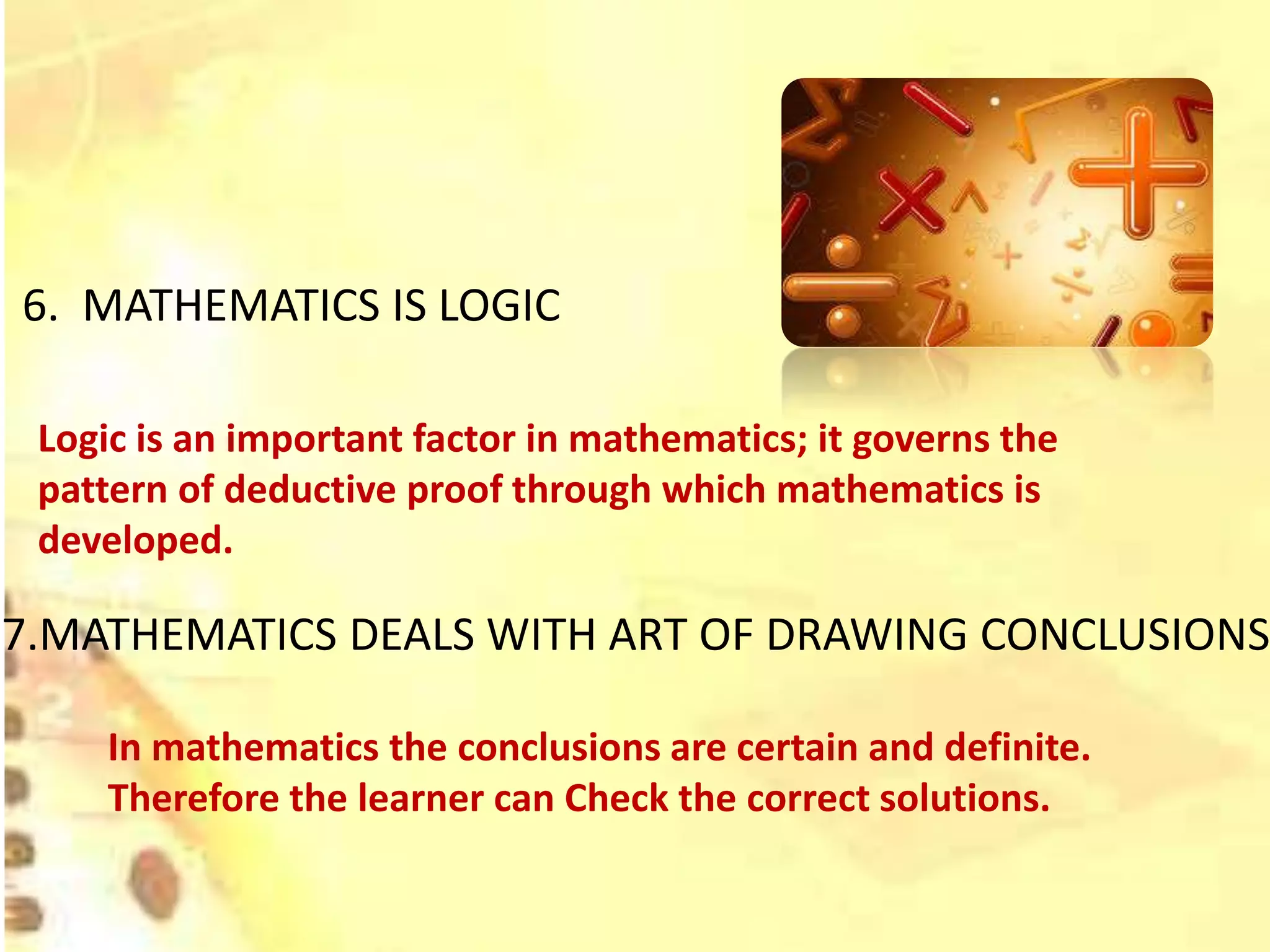 6. MATHEMATICS IS LOGIC
Logic is an important factor in mathematics; it governs the
pattern of deductive proof through which mathematics is
developed.
7.MATHEMATICS DEALS WITH ART OF DRAWING CONCLUSIONS
In mathematics the conclusions are certain and definite.
Therefore the learner can Check the correct solutions.
 