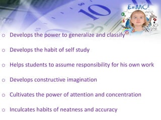 o Develops the power to generalize and classify
o Develops the habit of self study
o Helps students to assume responsibility for his own work
o Develops constructive imagination
o Cultivates the power of attention and concentration
o Inculcates habits of neatness and accuracy
 