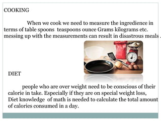 COOKING
When we cook we need to measure the ingredience in
terms of table spoons teaspoons ounce Grams kilograms etc.
messing up with the measurements can result in disastrous meals .
DIET
people who are over weight need to be conscious of their
calorie in take. Especially if they are on special weight loss,
Diet knowledge of math is needed to calculate the total amount
of calories consumed in a day.
 