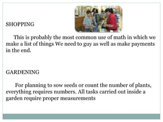 SHOPPING
This is probably the most common use of math in which we
make a list of things We need to guy as well as make payments
in the end.
GARDENING
For planning to sow seeds or count the number of plants,
everything requires numbers. All tasks carried out inside a
garden require proper measurements
 