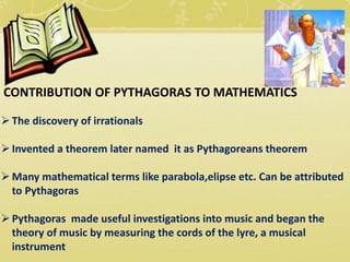 CONTRIBUTION OF PYTHAGORAS TO MATHEMATICS
The discovery of irrationals
Invented a theorem later named it as Pythagoreans theorem
Many mathematical terms like parabola,elipse etc. Can be attributed
to Pythagoras
Pythagoras made useful investigations into music and began the
theory of music by measuring the cords of the lyre, a musical
instrument
 