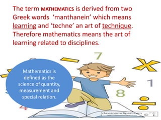 The term MATHEMATICS is derived from two
Greek words ‘manthanein’ which means
learning and ‘techne’ an art of technique.
Therefore mathematics means the art of
learning related to disciplines.
Mathematics is
defined as the
science of quantity,
measurement and
special relation.
 
