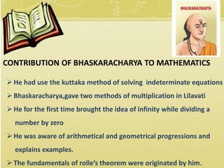 CONTRIBUTION OF BHASKARACHARYA TO MATHEMATICS
He had use the kuttaka method of solving indeterminate equations
Bhaskaracharya,gave two methods of multiplication in Lilavati
He for the first time brought the idea of infinity while dividing a
number by zero
He was aware of arithmetical and geometrical progressions and
explains examples.
The fundamentals of rolle’s theorem were originated by him.
 